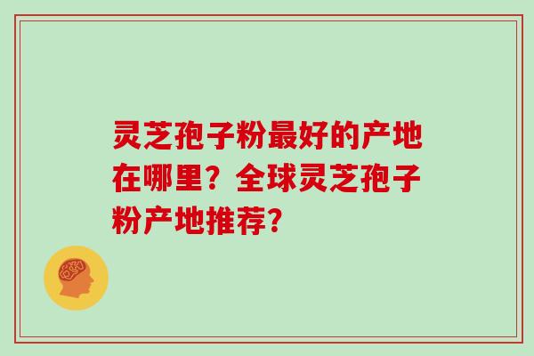 灵芝孢子粉最好的产地在哪里？全球灵芝孢子粉产地推荐？