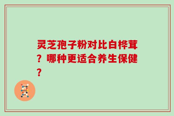 灵芝孢子粉对比白桦茸？哪种更适合养生保健？
