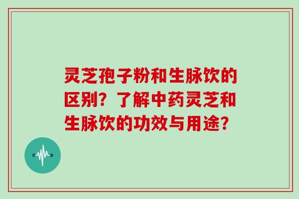 灵芝孢子粉和生脉饮的区别？了解中药灵芝和生脉饮的功效与用途？