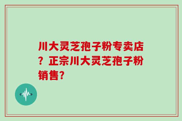 川大灵芝孢子粉专卖店？正宗川大灵芝孢子粉销售？