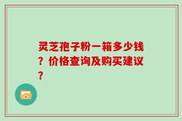 灵芝孢子粉一箱多少钱？价格查询及购买建议？