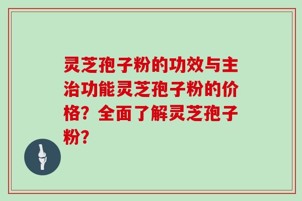 灵芝孢子粉的功效与主治功能灵芝孢子粉的价格？全面了解灵芝孢子粉？