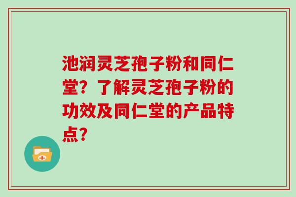 池润灵芝孢子粉和同仁堂？了解灵芝孢子粉的功效及同仁堂的产品特点？