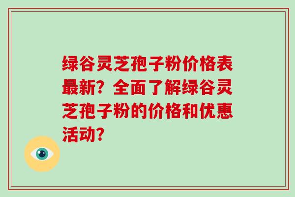 绿谷灵芝孢子粉价格表最新？全面了解绿谷灵芝孢子粉的价格和优惠活动？