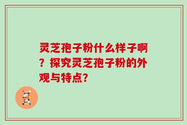 灵芝孢子粉什么样子啊？探究灵芝孢子粉的外观与特点？