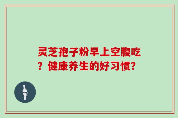 灵芝孢子粉早上空腹吃？健康养生的好习惯？