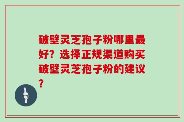 破壁灵芝孢子粉哪里最好？选择正规渠道购买破壁灵芝孢子粉的建议？