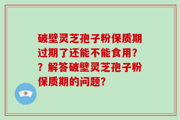破壁灵芝孢子粉保质期过期了还能不能食用？？解答破壁灵芝孢子粉保质期的问题？