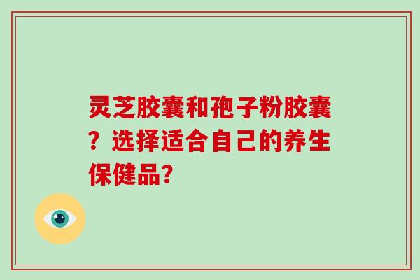 灵芝胶囊和孢子粉胶囊？选择适合自己的养生保健品？