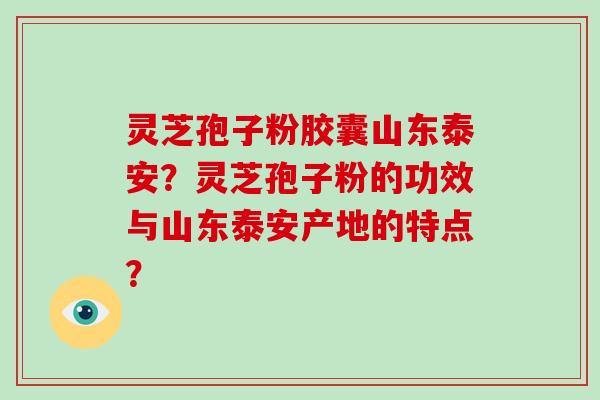 灵芝孢子粉胶囊山东泰安？灵芝孢子粉的功效与山东泰安产地的特点？