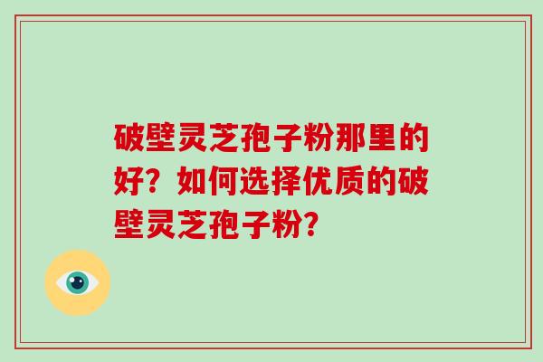 破壁灵芝孢子粉那里的好？如何选择优质的破壁灵芝孢子粉？
