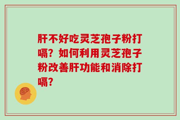 肝不好吃灵芝孢子粉打嗝？如何利用灵芝孢子粉改善肝功能和消除打嗝？