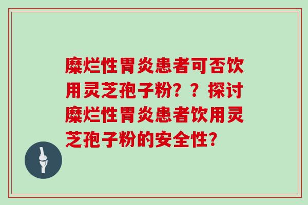 糜烂性胃炎患者可否饮用灵芝孢子粉？？探讨糜烂性胃炎患者饮用灵芝孢子粉的安全性？
