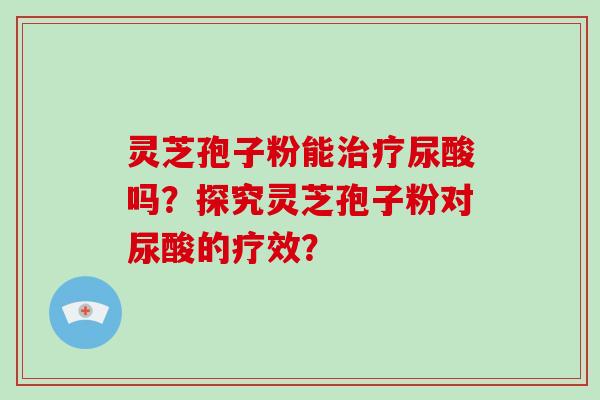 灵芝孢子粉能治疗尿酸吗？探究灵芝孢子粉对尿酸的疗效？