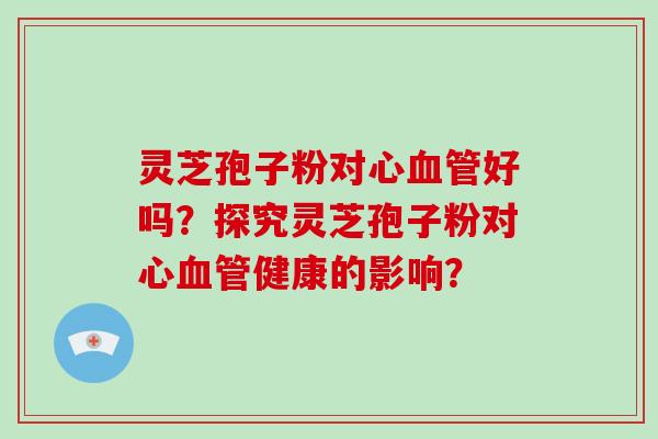 灵芝孢子粉对心血管好吗？探究灵芝孢子粉对心血管健康的影响？