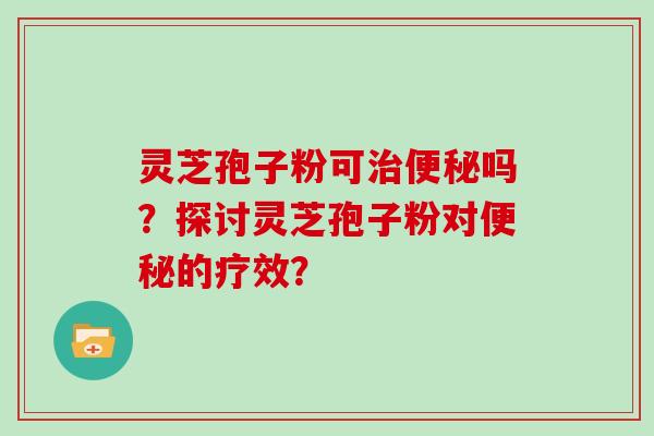 灵芝孢子粉可治便秘吗？探讨灵芝孢子粉对便秘的疗效？