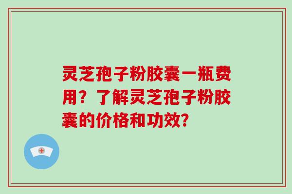 灵芝孢子粉胶囊一瓶费用？了解灵芝孢子粉胶囊的价格和功效？