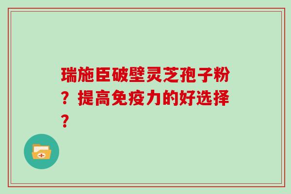瑞施臣破壁灵芝孢子粉？提高免疫力的好选择？