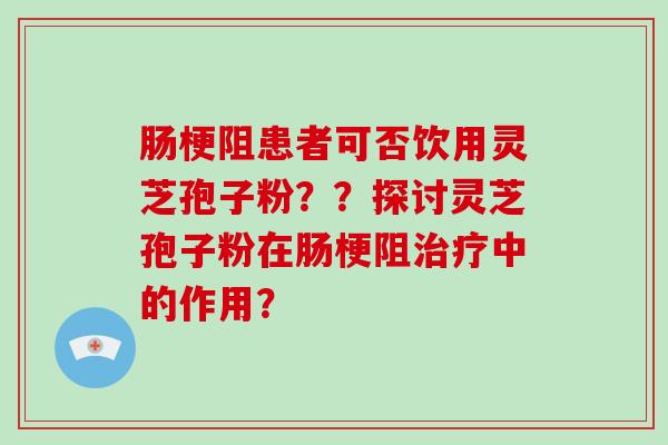 肠梗阻患者可否饮用灵芝孢子粉？？探讨灵芝孢子粉在肠梗阻治疗中的作用？