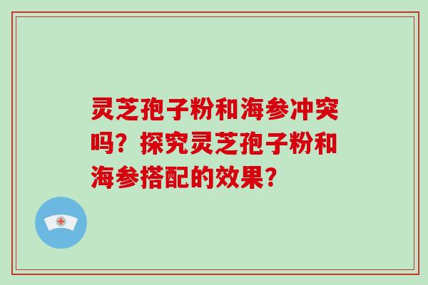 灵芝孢子粉和海参冲突吗？探究灵芝孢子粉和海参搭配的效果？