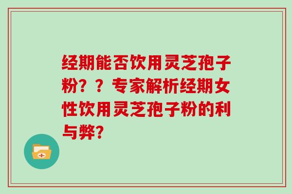 经期能否饮用灵芝孢子粉？？专家解析经期女性饮用灵芝孢子粉的利与弊？