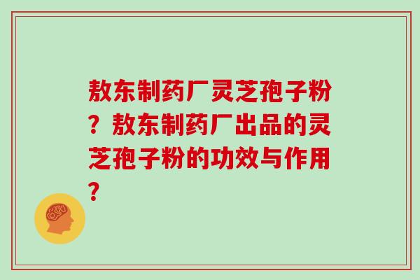 敖东制药厂灵芝孢子粉？敖东制药厂出品的灵芝孢子粉的功效与作用？