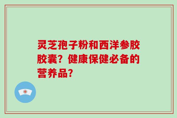 灵芝孢子粉和西洋参胶胶囊？健康保健必备的营养品？