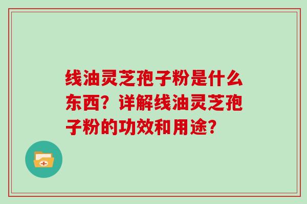 线油灵芝孢子粉是什么东西?详解线油灵芝孢子粉的功效和用途?-第1张图片-灵芝大师 线油灵芝孢子粉是什么东西?详解线油灵芝孢子粉的功效和用途?-第1张图片-灵芝大师