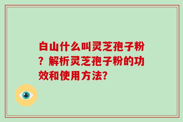 白山什么叫灵芝孢子粉？解析灵芝孢子粉的功效和使用方法？