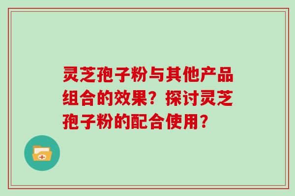灵芝孢子粉与其他产品组合的效果？探讨灵芝孢子粉的配合使用？