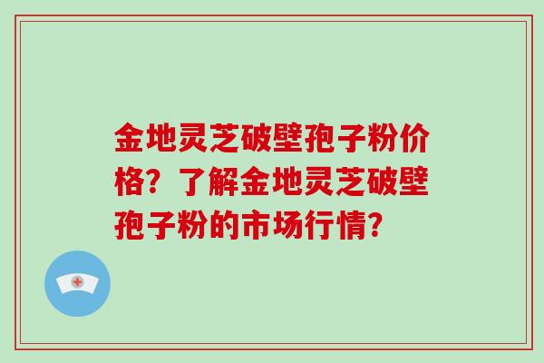 金地灵芝破壁孢子粉价格？了解金地灵芝破壁孢子粉的市场行情？
