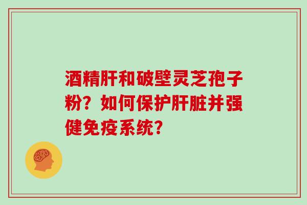 酒精肝和破壁灵芝孢子粉？如何保护肝脏并强健免疫系统？