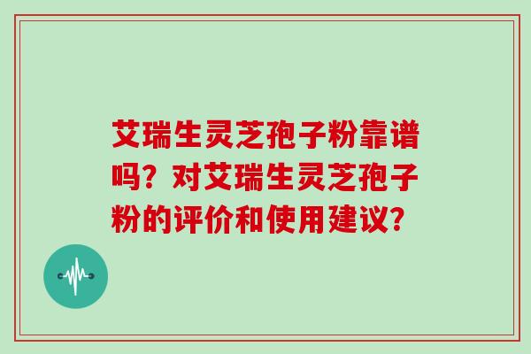艾瑞生灵芝孢子粉靠谱吗？对艾瑞生灵芝孢子粉的评价和使用建议？
