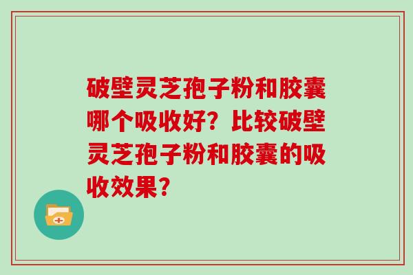 破壁灵芝孢子粉和胶囊哪个吸收好？比较破壁灵芝孢子粉和胶囊的吸收效果？