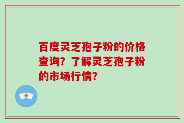百度灵芝孢子粉的价格查询？了解灵芝孢子粉的市场行情？