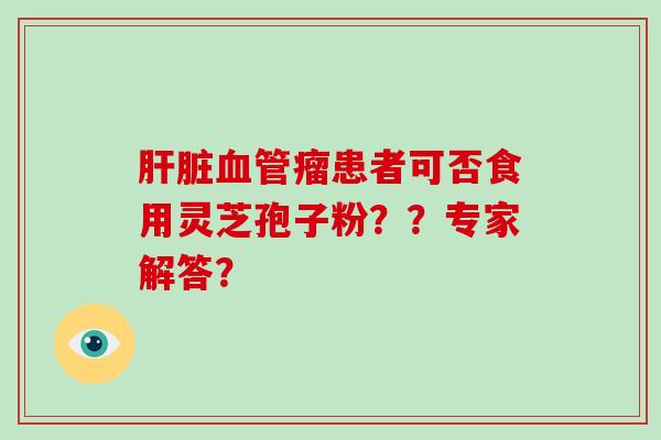 肝脏血管瘤患者可否食用灵芝孢子粉??专家解答?-第1张图片-灵芝大师 肝脏血管瘤患者可否食用灵芝孢子粉??专家解答?-第1张图片-灵芝大师