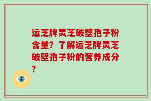 运芝牌灵芝破壁孢子粉含量？了解运芝牌灵芝破壁孢子粉的营养成分？