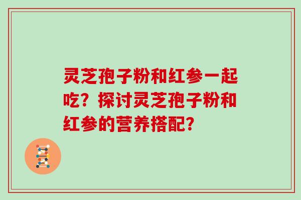灵芝孢子粉和红参一起吃？探讨灵芝孢子粉和红参的营养搭配？