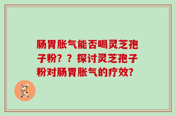 肠胃胀气能否喝灵芝孢子粉？？探讨灵芝孢子粉对肠胃胀气的疗效？
