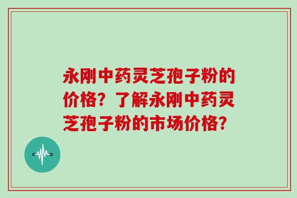 永刚中药灵芝孢子粉的价格？了解永刚中药灵芝孢子粉的市场价格？