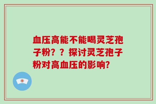 血压高能不能喝灵芝孢子粉？？探讨灵芝孢子粉对高血压的影响？