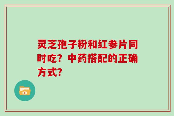 灵芝孢子粉和红参片同时吃？中药搭配的正确方式？