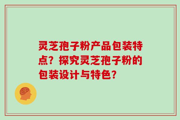 灵芝孢子粉产品包装特点？探究灵芝孢子粉的包装设计与特色？