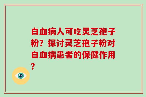 白血病人可吃灵芝孢子粉？探讨灵芝孢子粉对白血病患者的保健作用？