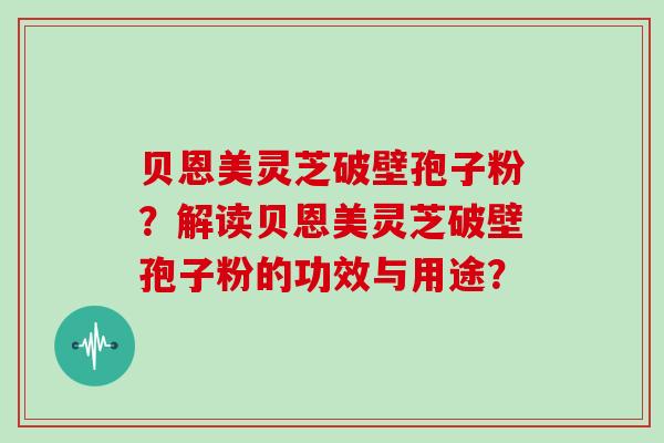 贝恩美灵芝破壁孢子粉？解读贝恩美灵芝破壁孢子粉的功效与用途？