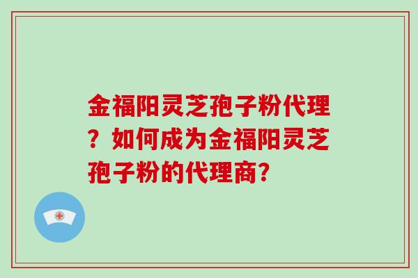 金福阳灵芝孢子粉代理？如何成为金福阳灵芝孢子粉的代理商？