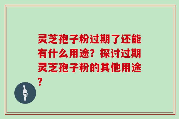 灵芝孢子粉过期了还能有什么用途？探讨过期灵芝孢子粉的其他用途？