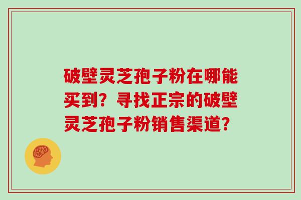 破壁灵芝孢子粉在哪能买到？寻找正宗的破壁灵芝孢子粉销售渠道？
