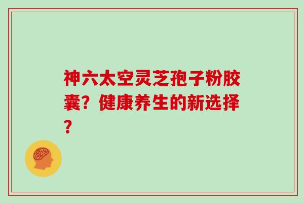神六太空灵芝孢子粉胶囊？健康养生的新选择？