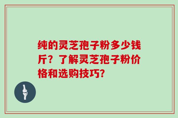 纯的灵芝孢子粉多少钱斤？了解灵芝孢子粉价格和选购技巧？